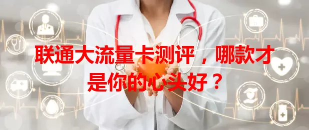 联通大流量卡测评，哪款才是你的心头好？