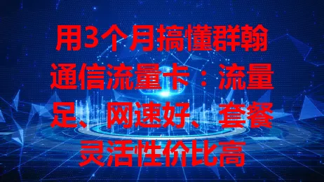 用3个月搞懂群翰通信流量卡：流量足、网速好、套餐灵活性价比高