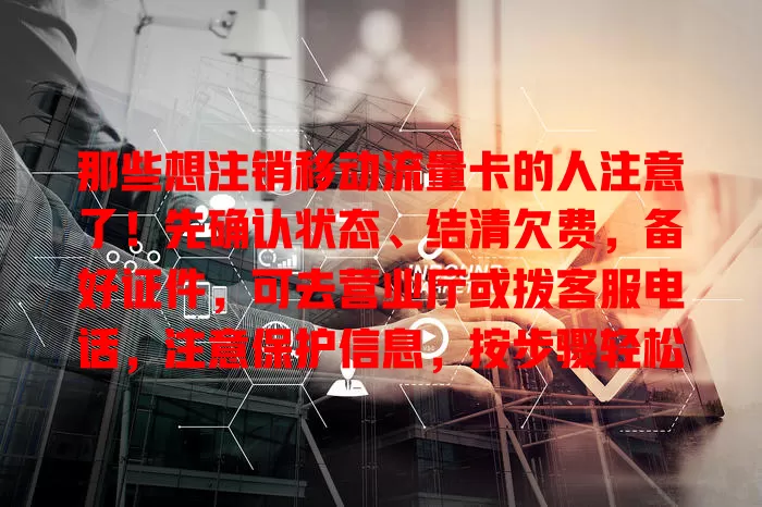 那些想注销移动流量卡的人注意了！先确认状态、结清欠费，备好证件，可去营业厅或拨客服电话，注意保护信息，按步骤轻松完成注销