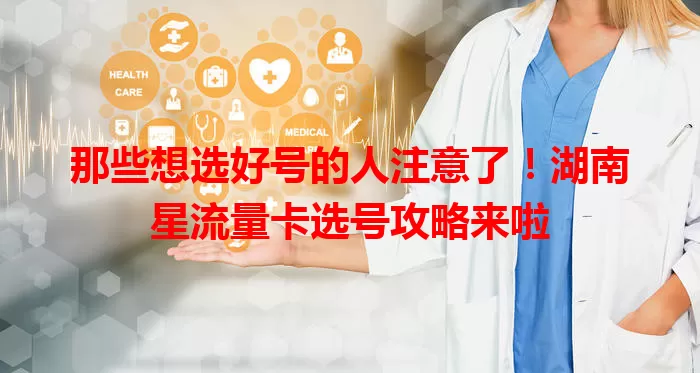 那些想选好号的人注意了！湖南星流量卡选号攻略来啦