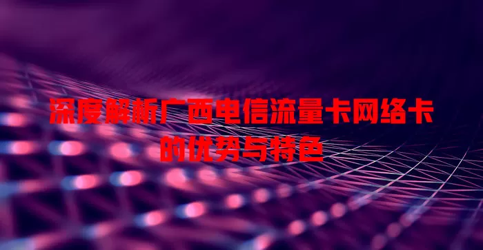 深度解析广西电信流量卡网络卡的优势与特色