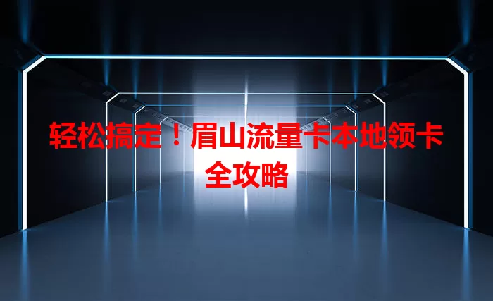 轻松搞定！眉山流量卡本地领卡全攻略