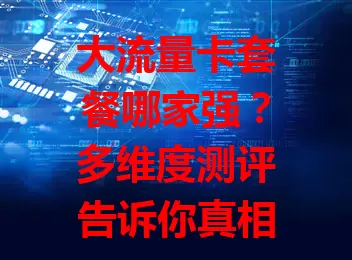 大流量卡套餐哪家强？多维度测评告诉你真相