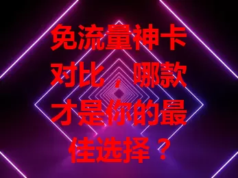 免流量神卡对比，哪款才是你的最佳选择？
