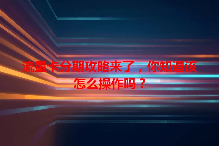 流量卡分期攻略来了，你知道该怎么操作吗？