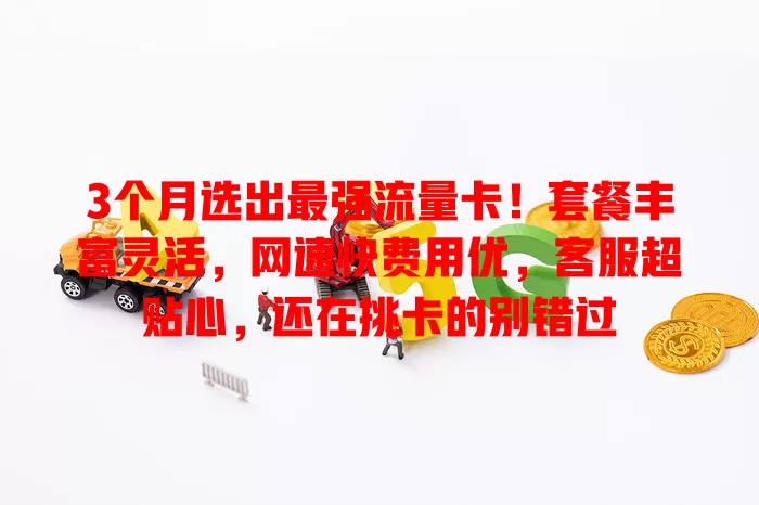 3个月选出最强流量卡！套餐丰富灵活，网速快费用优，客服超贴心，还在挑卡的别错过