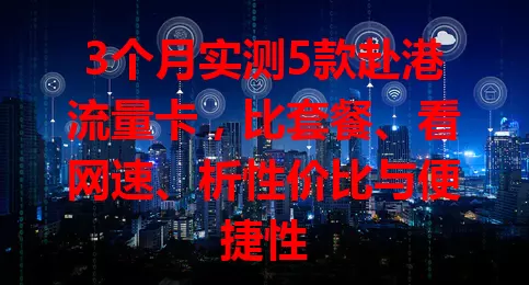 3个月实测5款赴港流量卡，比套餐、看网速、析性价比与便捷性