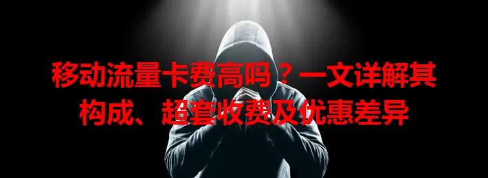 移动流量卡费高吗？一文详解其构成、超套收费及优惠差异