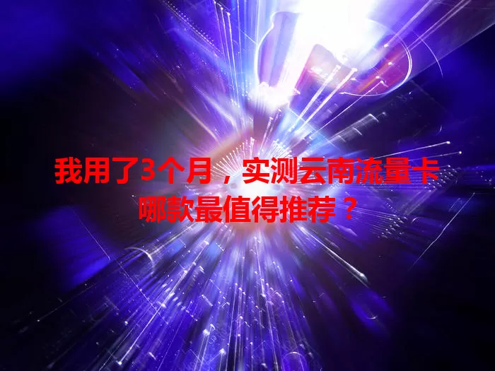 我用了3个月，实测云南流量卡哪款最值得推荐？