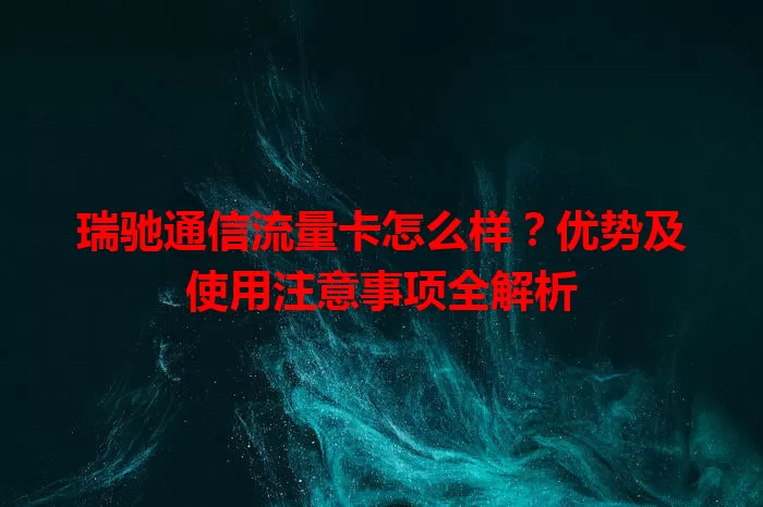 瑞驰通信流量卡怎么样？优势及使用注意事项全解析