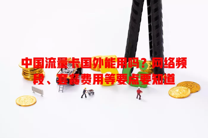 中国流量卡国外能用吗？网络频段、套餐费用等要点要知道
