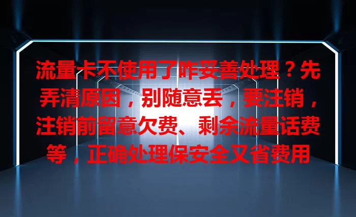 流量卡不使用了咋妥善处理？先弄清原因，别随意丢，要注销，注销前留意欠费、剩余流量话费等，正确处理保安全又省费用
