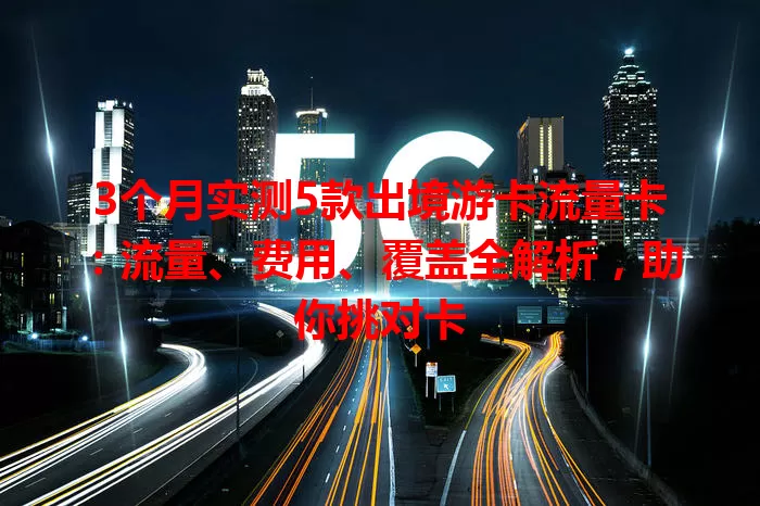 3个月实测5款出境游卡流量卡：流量、费用、覆盖全解析，助你挑对卡