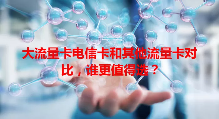 大流量卡电信卡和其他流量卡对比，谁更值得选？