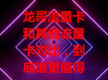 龙哥流量卡和其他流量卡对比，到底谁更值得选？