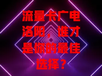 流量卡广电洛阳，谁才是你的最佳选择？