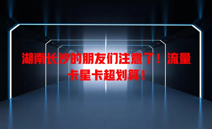 湖南长沙的朋友们注意了！流量卡星卡超划算！