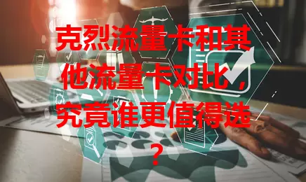 克烈流量卡和其他流量卡对比，究竟谁更值得选？