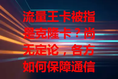流量王卡被指是克隆卡？尚无定论，各方如何保障通信安全与用户权益