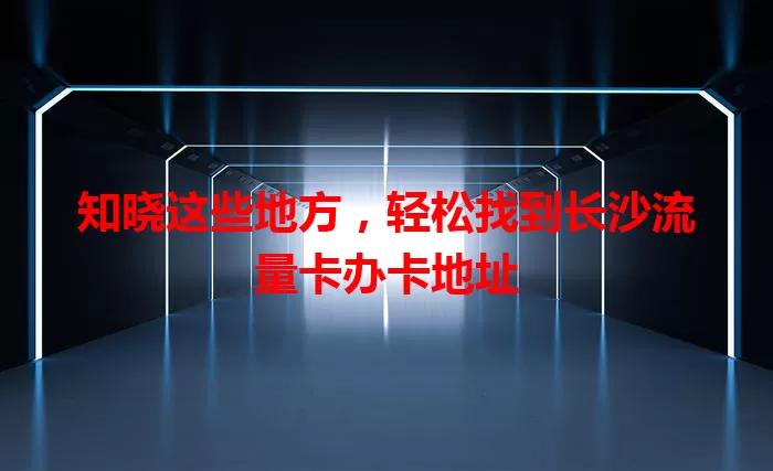 知晓这些地方，轻松找到长沙流量卡办卡地址