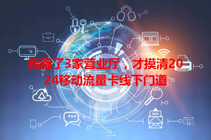 我跑了3家营业厅，才摸清2024移动流量卡线下门道