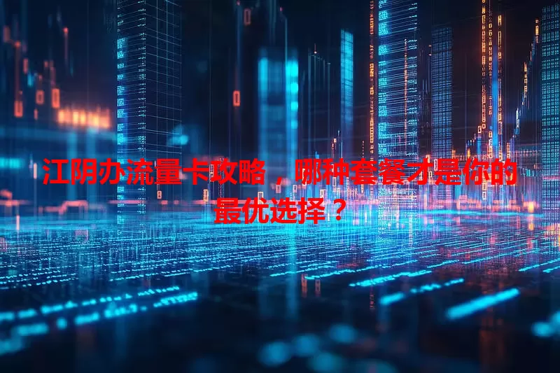 江阴办流量卡攻略，哪种套餐才是你的最优选择？