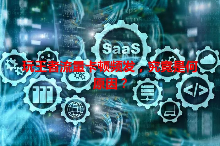 玩王者流量卡顿频发，究竟是何原因？