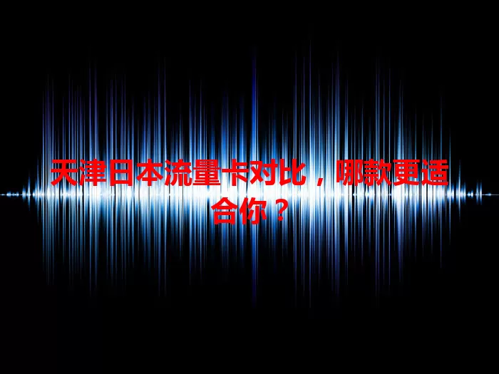 天津日本流量卡对比，哪款更适合你？