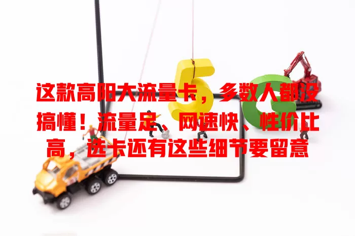 这款高阳大流量卡，多数人都没搞懂！流量足、网速快、性价比高，选卡还有这些细节要留意