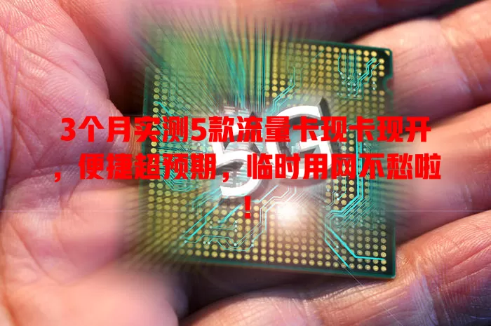 3个月实测5款流量卡现卡现开，便捷超预期，临时用网不愁啦！