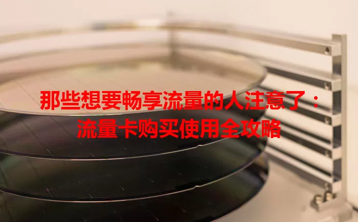 那些想要畅享流量的人注意了：流量卡购买使用全攻略