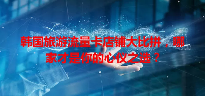 韩国旅游流量卡店铺大比拼，哪家才是你的心仪之选？