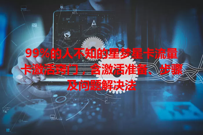 99%的人不知的星梦星卡流量卡激活窍门，含激活准备、步骤及问题解决法