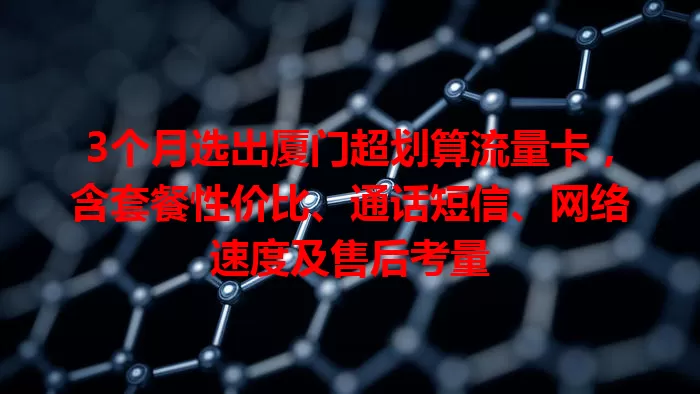 3个月选出厦门超划算流量卡，含套餐性价比、通话短信、网络速度及售后考量