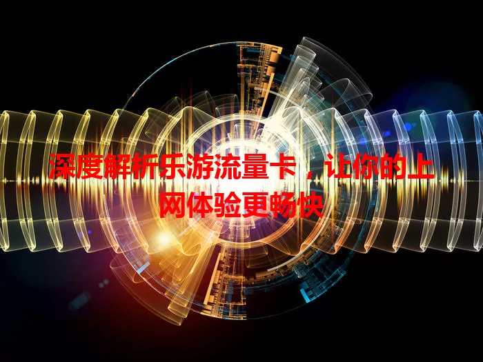 深度解析乐游流量卡，让你的上网体验更畅快