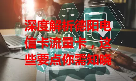 深度解析德阳电信卡流量卡，这些要点你需知晓