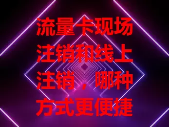 流量卡现场注销和线上注销，哪种方式更便捷？