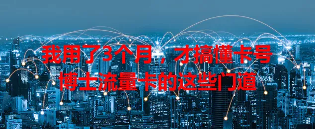 我用了3个月，才搞懂卡号博士流量卡的这些门道