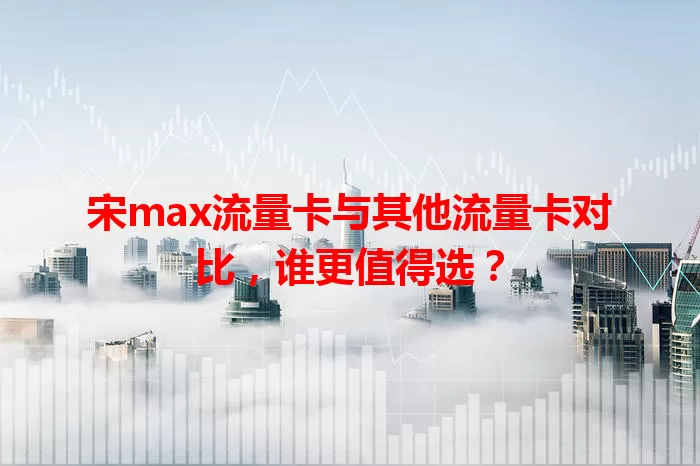 宋max流量卡与其他流量卡对比，谁更值得选？