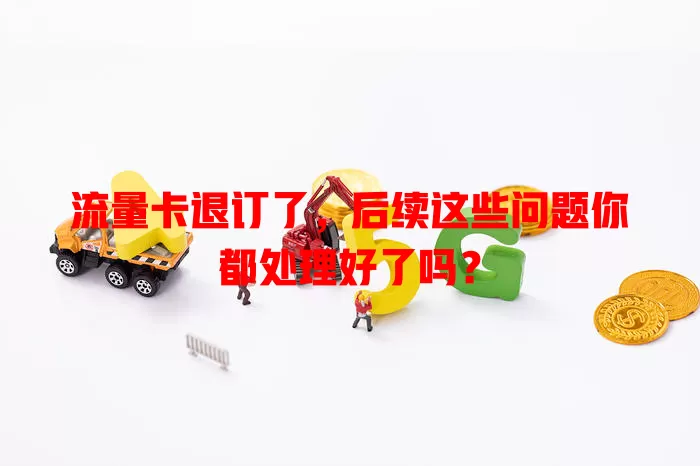 流量卡退订了，后续这些问题你都处理好了吗？