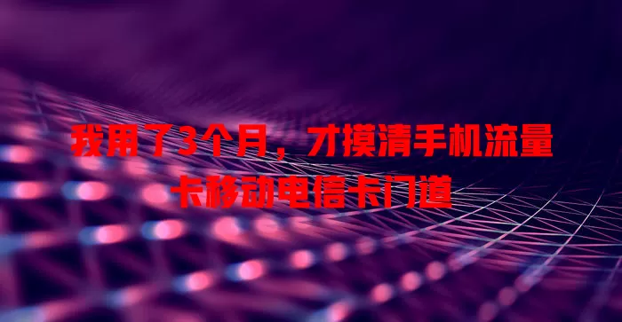 我用了3个月，才摸清手机流量卡移动电信卡门道