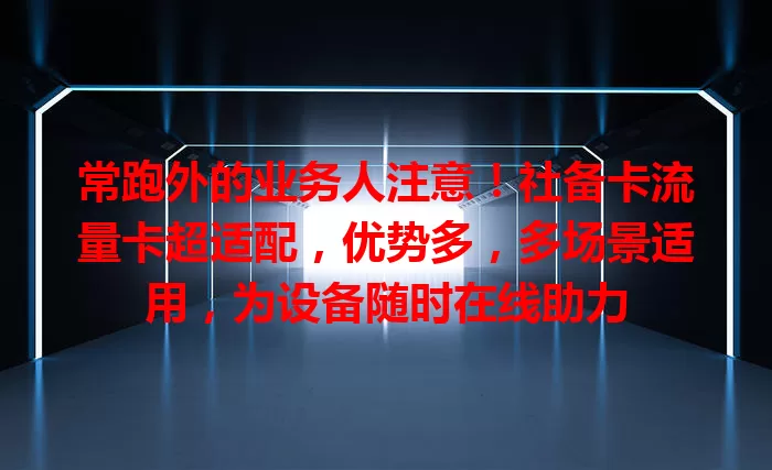常跑外的业务人注意！社备卡流量卡超适配，优势多，多场景适用，为设备随时在线助力