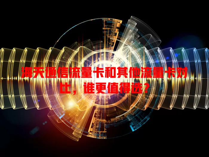海天通信流量卡和其他流量卡对比，谁更值得选？