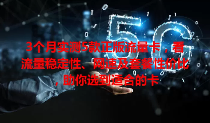 3个月实测5款正版流量卡，看流量稳定性、网速及套餐性价比，助你选到适合的卡