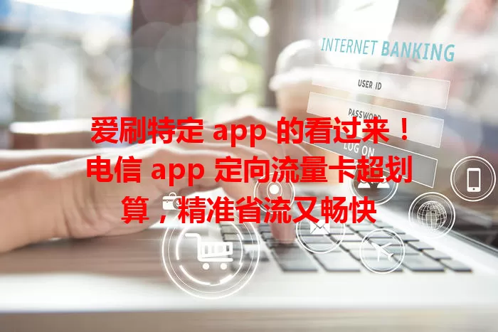 爱刷特定 app 的看过来！电信 app 定向流量卡超划算，精准省流又畅快
