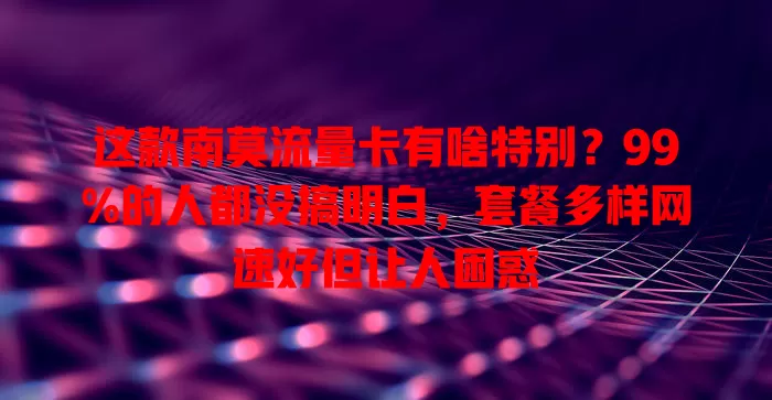 这款南莫流量卡有啥特别？99%的人都没搞明白，套餐多样网速好但让人困惑