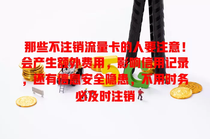那些不注销流量卡的人要注意！会产生额外费用，影响信用记录，还有信息安全隐患，不用时务必及时注销