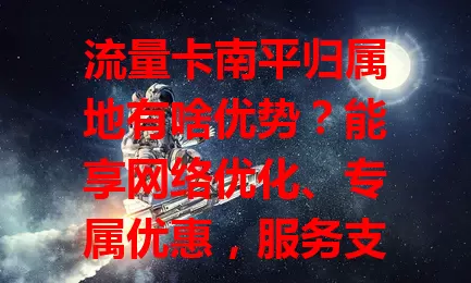 流量卡南平归属地有啥优势？能享网络优化、专属优惠，服务支持更紧密，助你明智选卡！