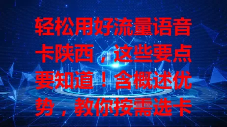 轻松用好流量语音卡陕西，这些要点要知道！含概述优势，教你按需选卡，还有使用注意事项，助你畅享便捷通信