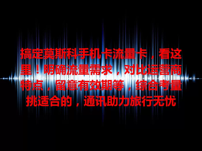 搞定莫斯科手机卡流量卡，看这里！明确流量需求，对比运营商特点，留意有效期等，综合考量挑适合的，通讯助力旅行无忧